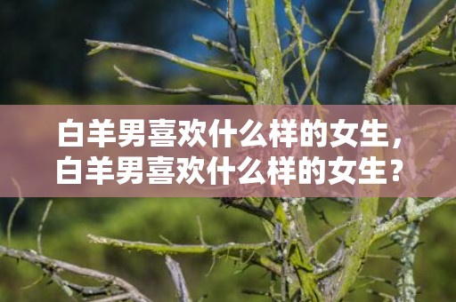 白羊男喜欢什么样的女生，白羊男喜欢什么样的女生？