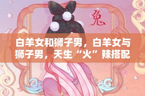 白羊女和狮子男，白羊女与狮子男，天生“火”辣搭配的天作之合！