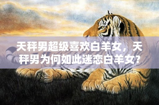 天秤男超级喜欢白羊女，天秤男为何如此迷恋白羊女？