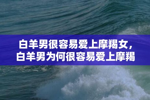 白羊男很容易爱上摩羯女，白羊男为何很容易爱上摩羯女？