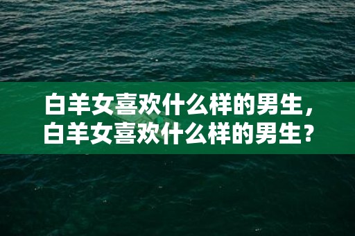 白羊女喜欢什么样的男生，白羊女喜欢什么样的男生？