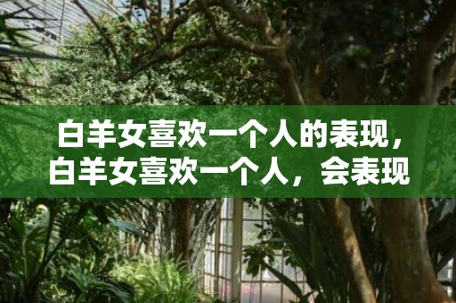 白羊女喜欢一个人的表现，白羊女喜欢一个人，会表现出哪些迹象？