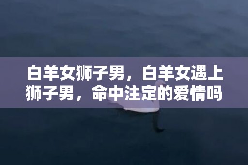 白羊女狮子男，白羊女遇上狮子男，命中注定的爱情吗？