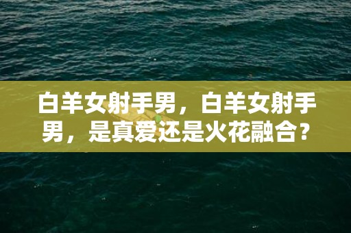 白羊女射手男，白羊女射手男，是真爱还是火花融合？