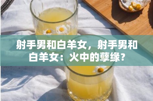 射手男和白羊女，射手男和白羊女：火中的孽缘？