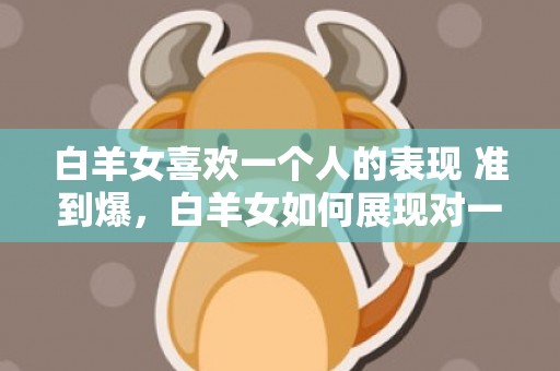 白羊女喜欢一个人的表现 准到爆，白羊女如何展现对一个人的喜欢？