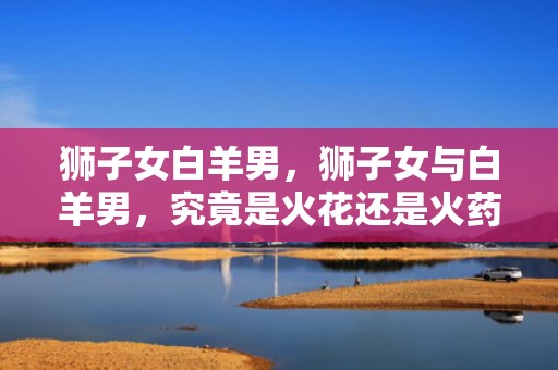 狮子女白羊男，狮子女与白羊男，究竟是火花还是火药？