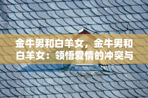 金牛男和白羊女，金牛男和白羊女：领悟爱情的冲突与牵制，如何携手共创美好？