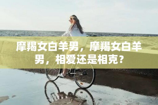 摩羯女白羊男，摩羯女白羊男，相爱还是相克？
