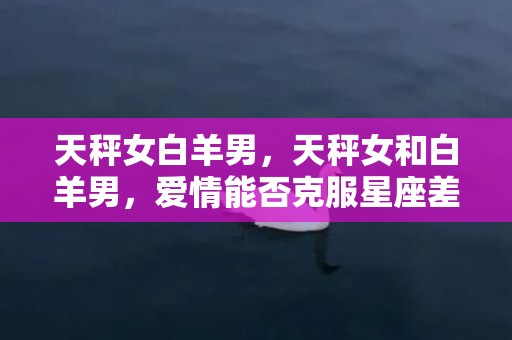 天秤女白羊男，天秤女和白羊男，爱情能否克服星座差异？