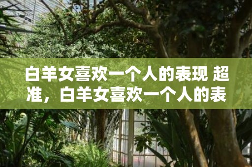白羊女喜欢一个人的表现 超准，白羊女喜欢一个人的表现，超准！