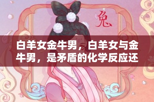 白羊女金牛男，白羊女与金牛男，是矛盾的化学反应还是缘分的奇妙组合？