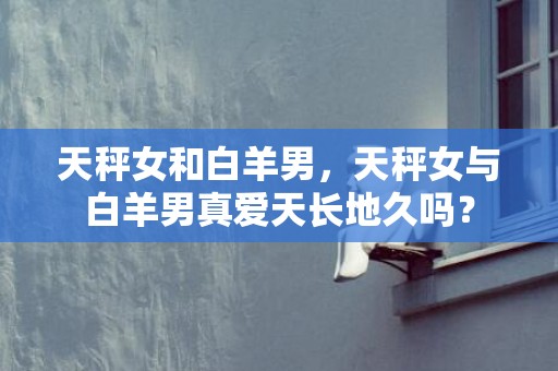 天秤女和白羊男，天秤女与白羊男真爱天长地久吗？