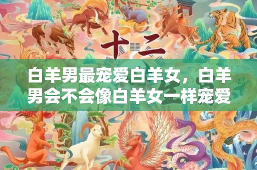 白羊男最宠爱白羊女，白羊男会不会像白羊女一样宠爱她呢？