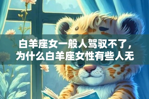 白羊座女一般人驾驭不了，为什么白羊座女性有些人无法驾驭？