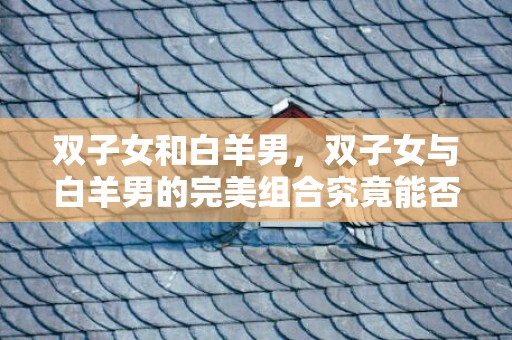 双子女和白羊男，双子女与白羊男的完美组合究竟能否永恒？