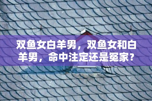 双鱼女白羊男，双鱼女和白羊男，命中注定还是冤家？