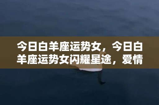 今日白羊座运势女，今日白羊座运势女闪耀星途，爱情事业双丰收？