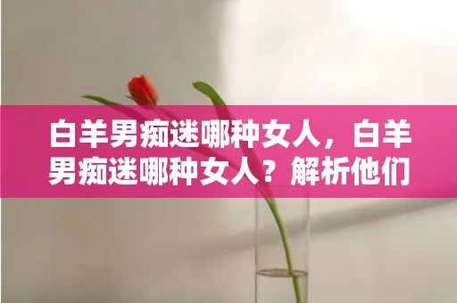 白羊男痴迷哪种女人，白羊男痴迷哪种女人？解析他们的喜好和情感特点！