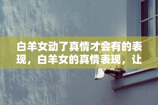白羊女动了真情才会有的表现，白羊女的真情表现，让人心动不已！