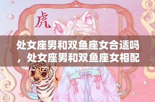 处女座男和双鱼座女合适吗，处女座男和双鱼座女相配吗？