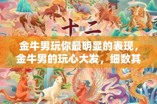 金牛男玩你最明显的表现，金牛男的玩心大发，细数其明显表现！