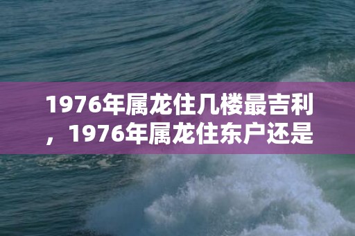 1976年属龙住几楼最吉利，1976年属龙住东户还是西户好