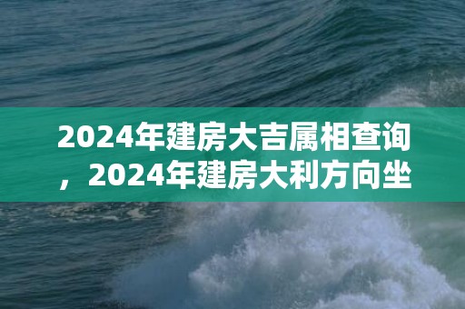 2024年建房大吉属相查询，2024年建房大利方向坐向