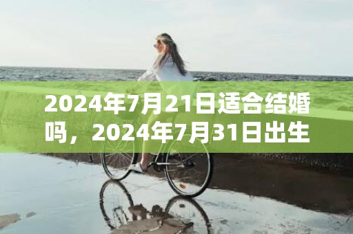 2024年7月21日适合结婚吗，2024年7月31日出生的宝宝是什么命