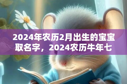 2024年农历2月出生的宝宝取名字，2024农历牛年七月二十二出生人的星座