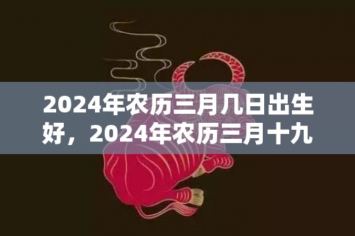2024年农历三月几日出生好，2024年农历三月十九日出生的男孩命运怎么样