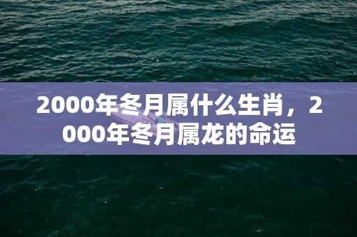 2000年冬月属什么生肖，2000年冬月属龙的命运