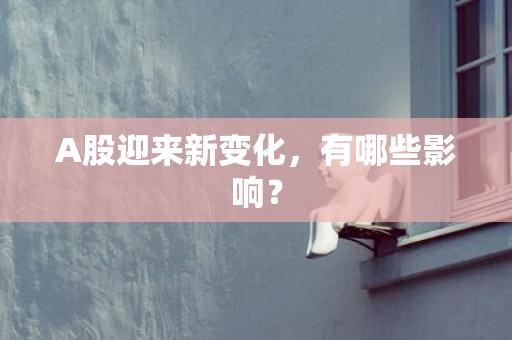 A股迎来新变化，有哪些影响？
