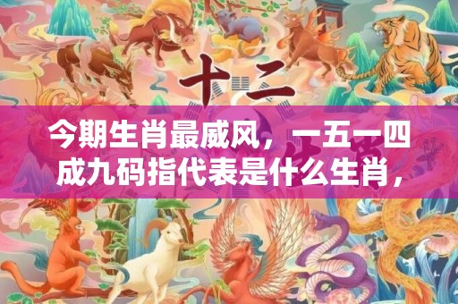 今期生肖最威风，一五一四成九码指代表是什么生肖，成语解释落实