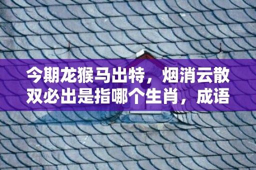 今期龙猴马出特，烟消云散双必出是指哪个生肖，成语解释落实