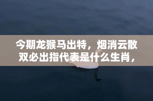 今期龙猴马出特，烟消云散双必出指代表是什么生肖，成语解释落实