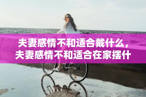 夫妻感情不和适合戴什么，夫妻感情不和适合在家摆什么摆件