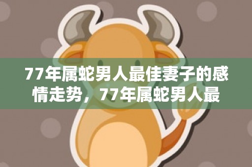 77年属蛇男人最佳妻子的感情走势，77年属蛇男人最佳妻子
