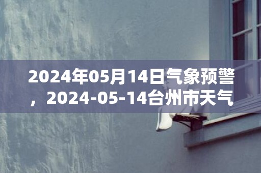 2024年05月14日气象预警，2024-05-14台州市天气预报 大部多云转晴