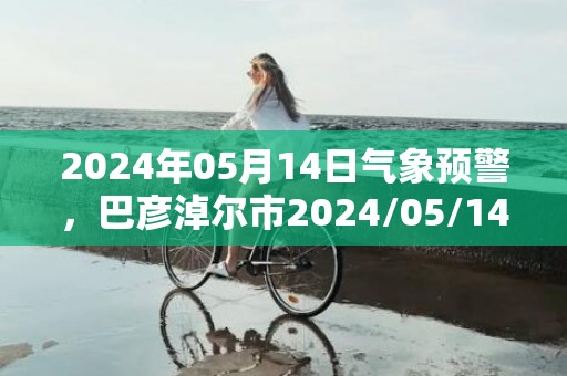 2024年05月14日气象预警，巴彦淖尔市2024/05/14扬沙转晴最高温度26度