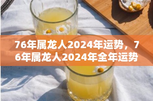 76年属龙人2024年运势，76年属龙人2024年全年运势详解