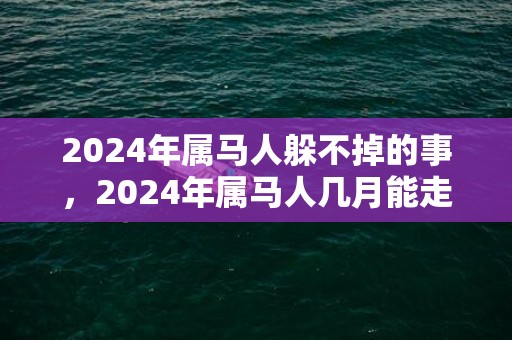 2024年属马人躲不掉的事，2024年属马人几月能走好运