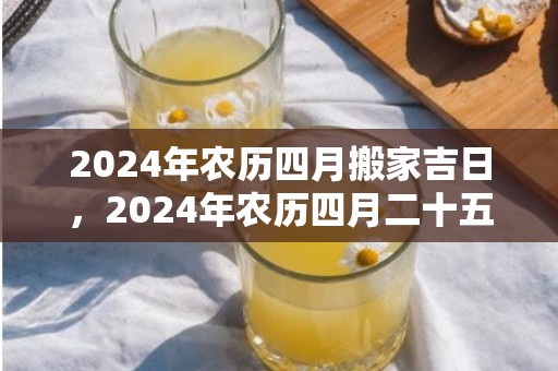 2024年农历四月搬家吉日，2024年农历四月二十五出生的女孩八字好吗