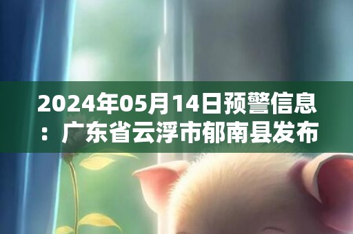 2024年05月14日预警信息：广东省云浮市郁南县发布大雾橙色预警