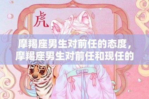 摩羯座男生对前任的态度，摩羯座男生对前任和现任的区别