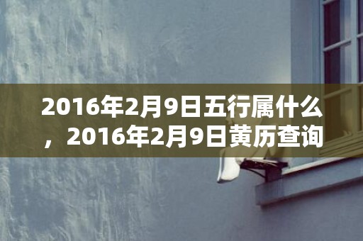 2016年2月9日五行属什么，2016年2月9日黄历查询