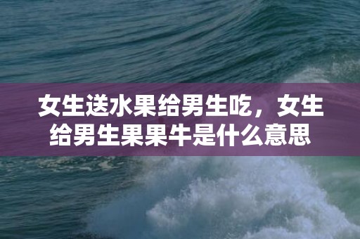 女生送水果给男生吃，女生给男生果果牛是什么意思