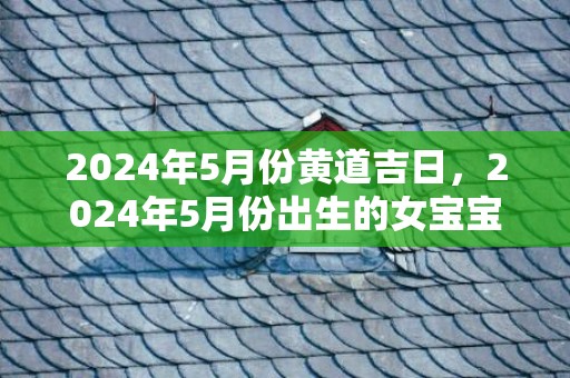 2024年5月份黄道吉日，2024年5月份出生的女宝宝命好不好