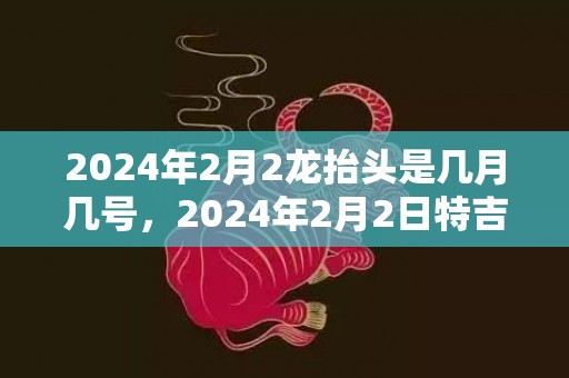 2024年2月2龙抬头是几月几号，2024年2月2日特吉生肖