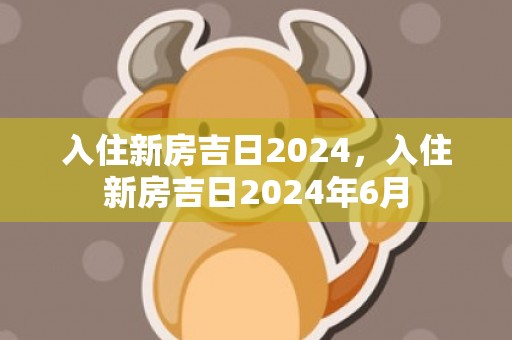 入住新房吉日2024，入住新房吉日2024年6月